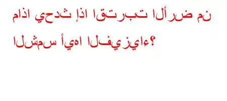 ماذا يحدث إذا اقتربت الأرض من الشمس أيها الفيزياء؟